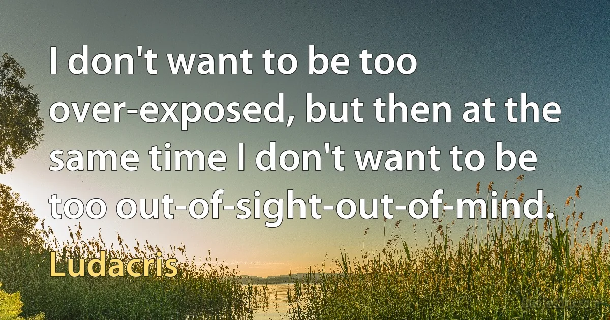 I don't want to be too over-exposed, but then at the same time I don't want to be too out-of-sight-out-of-mind. (Ludacris)