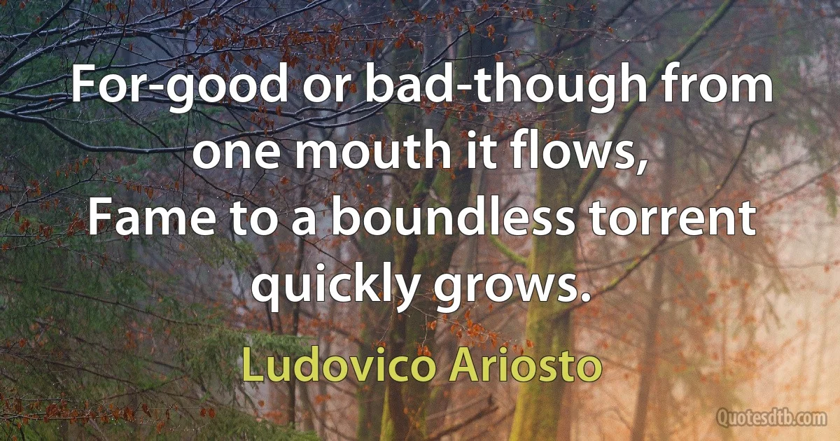 For-good or bad-though from one mouth it flows,
Fame to a boundless torrent quickly grows. (Ludovico Ariosto)