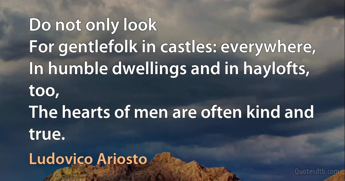 Do not only look
For gentlefolk in castles: everywhere,
In humble dwellings and in haylofts, too,
The hearts of men are often kind and true. (Ludovico Ariosto)