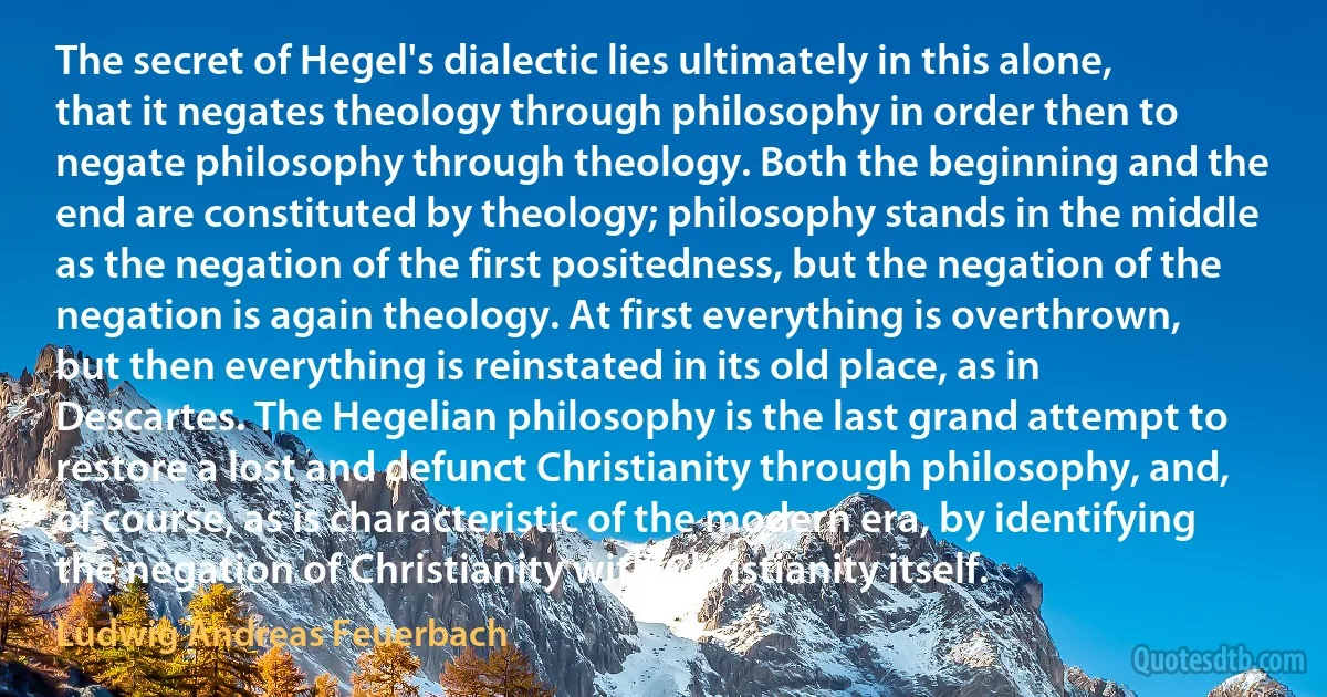 The secret of Hegel's dialectic lies ultimately in this alone, that it negates theology through philosophy in order then to negate philosophy through theology. Both the beginning and the end are constituted by theology; philosophy stands in the middle as the negation of the first positedness, but the negation of the negation is again theology. At first everything is overthrown, but then everything is reinstated in its old place, as in Descartes. The Hegelian philosophy is the last grand attempt to restore a lost and defunct Christianity through philosophy, and, of course, as is characteristic of the modern era, by identifying the negation of Christianity with Christianity itself. (Ludwig Andreas Feuerbach)