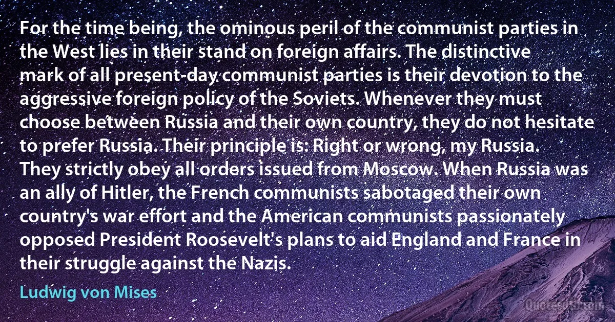 For the time being, the ominous peril of the communist parties in the West lies in their stand on foreign affairs. The distinctive mark of all present-day communist parties is their devotion to the aggressive foreign policy of the Soviets. Whenever they must choose between Russia and their own country, they do not hesitate to prefer Russia. Their principle is: Right or wrong, my Russia. They strictly obey all orders issued from Moscow. When Russia was an ally of Hitler, the French communists sabotaged their own country's war effort and the American communists passionately opposed President Roosevelt's plans to aid England and France in their struggle against the Nazis. (Ludwig von Mises)