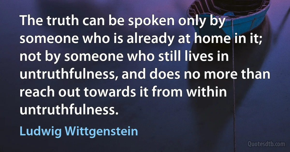 The truth can be spoken only by someone who is already at home in it; not by someone who still lives in untruthfulness, and does no more than reach out towards it from within untruthfulness. (Ludwig Wittgenstein)