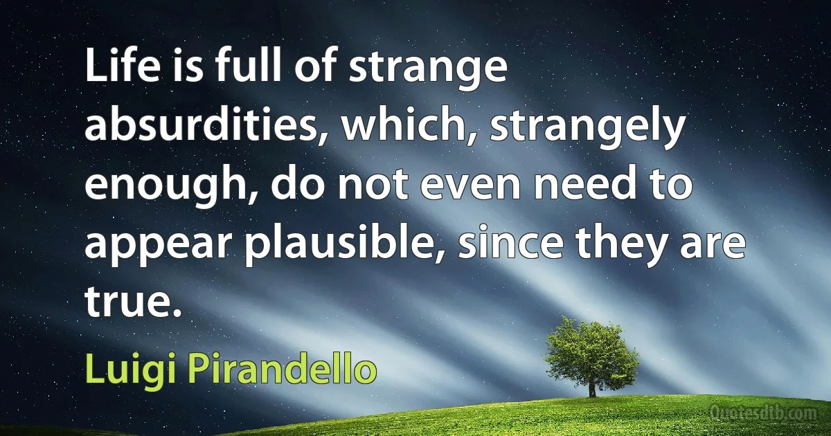 Life is full of strange absurdities, which, strangely enough, do not even need to appear plausible, since they are true. (Luigi Pirandello)