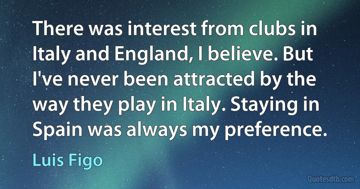 There was interest from clubs in Italy and England, I believe. But I've never been attracted by the way they play in Italy. Staying in Spain was always my preference. (Luis Figo)