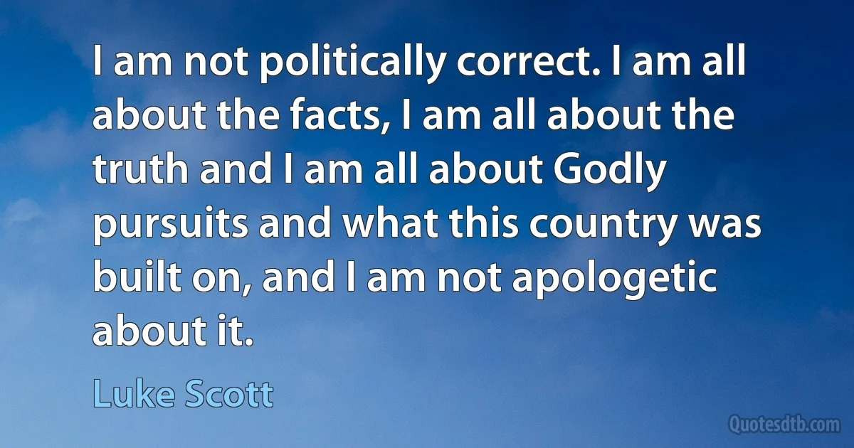 I am not politically correct. I am all about the facts, I am all about the truth and I am all about Godly pursuits and what this country was built on, and I am not apologetic about it. (Luke Scott)