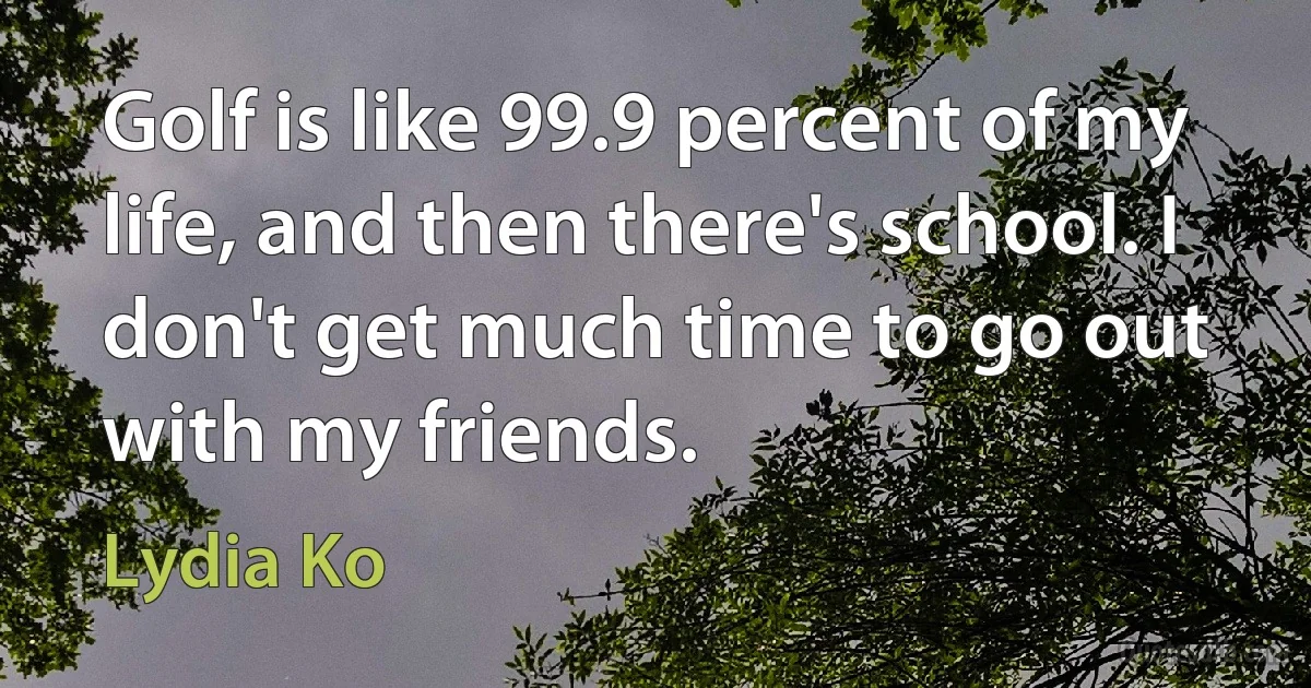 Golf is like 99.9 percent of my life, and then there's school. I don't get much time to go out with my friends. (Lydia Ko)