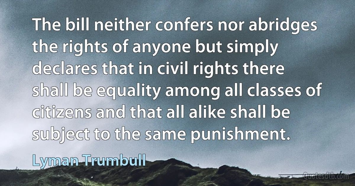 The bill neither confers nor abridges the rights of anyone but simply declares that in civil rights there shall be equality among all classes of citizens and that all alike shall be subject to the same punishment. (Lyman Trumbull)