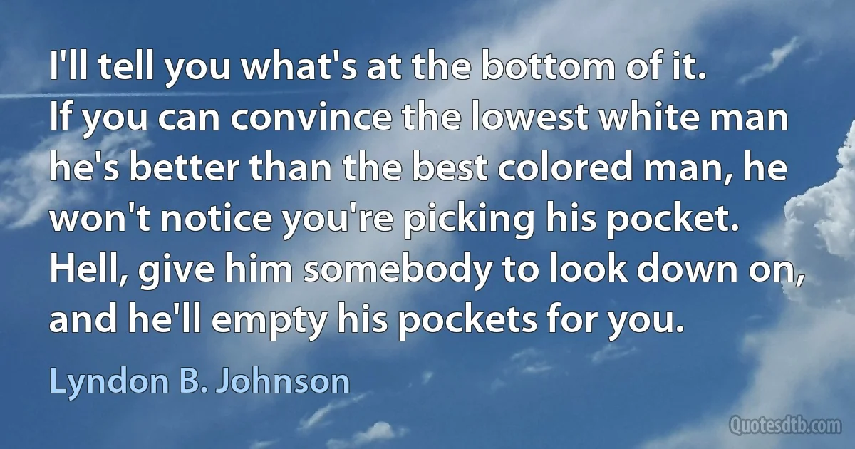 I'll tell you what's at the bottom of it. If you can convince the lowest white man he's better than the best colored man, he won't notice you're picking his pocket. Hell, give him somebody to look down on, and he'll empty his pockets for you. (Lyndon B. Johnson)