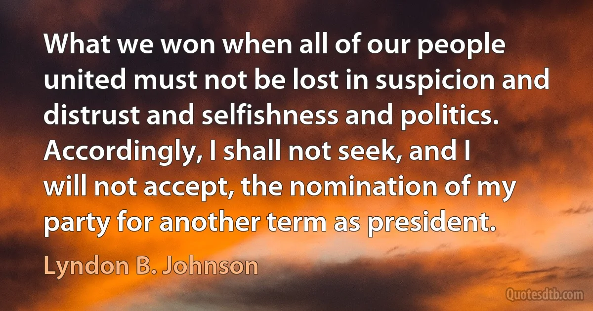 What we won when all of our people united must not be lost in suspicion and distrust and selfishness and politics. Accordingly, I shall not seek, and I will not accept, the nomination of my party for another term as president. (Lyndon B. Johnson)