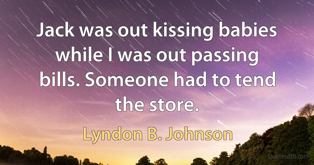 Jack was out kissing babies while I was out passing bills. Someone had to tend the store. (Lyndon B. Johnson)