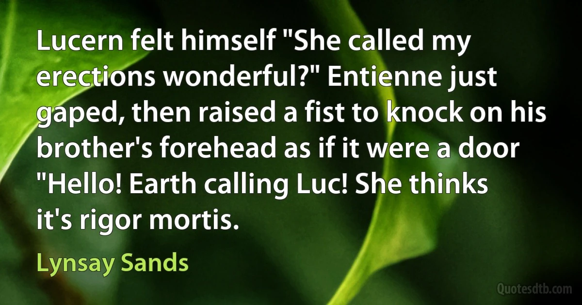 Lucern felt himself "She called my erections wonderful?" Entienne just gaped, then raised a fist to knock on his brother's forehead as if it were a door "Hello! Earth calling Luc! She thinks it's rigor mortis. (Lynsay Sands)