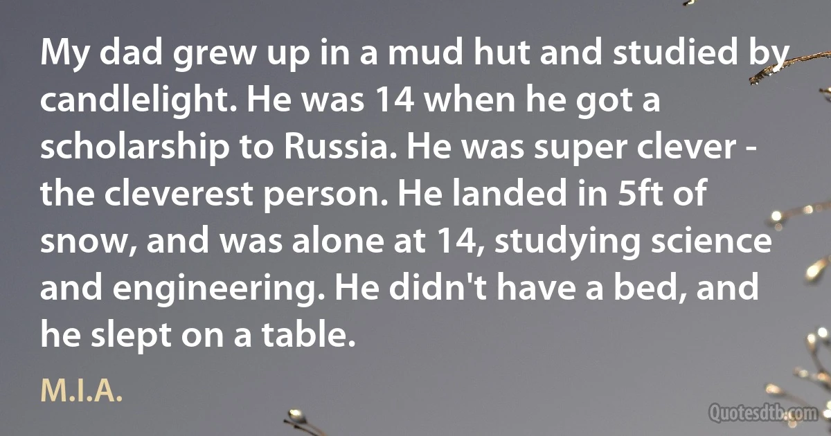 My dad grew up in a mud hut and studied by candlelight. He was 14 when he got a scholarship to Russia. He was super clever - the cleverest person. He landed in 5ft of snow, and was alone at 14, studying science and engineering. He didn't have a bed, and he slept on a table. (M.I.A.)