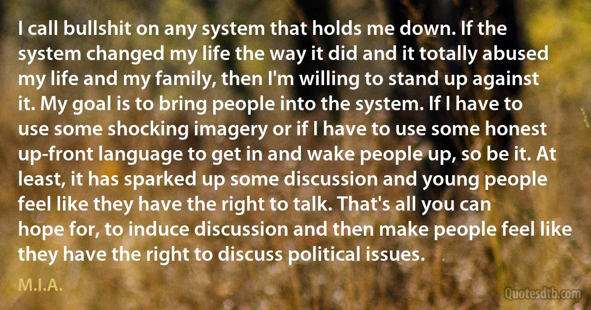 I call bullshit on any system that holds me down. If the system changed my life the way it did and it totally abused my life and my family, then I'm willing to stand up against it. My goal is to bring people into the system. If I have to use some shocking imagery or if I have to use some honest up-front language to get in and wake people up, so be it. At least, it has sparked up some discussion and young people feel like they have the right to talk. That's all you can hope for, to induce discussion and then make people feel like they have the right to discuss political issues. (M.I.A.)