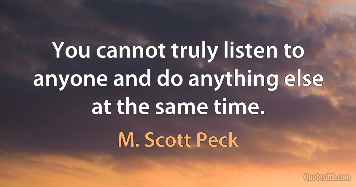 You cannot truly listen to anyone and do anything else at the same time. (M. Scott Peck)