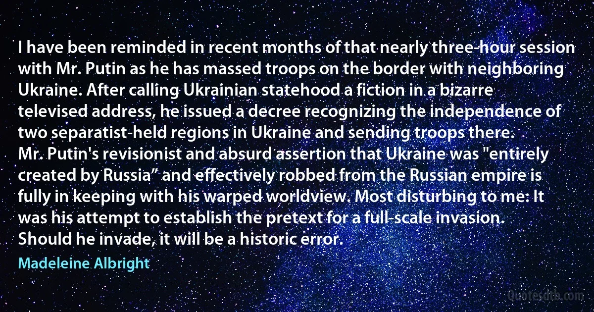 I have been reminded in recent months of that nearly three-hour session with Mr. Putin as he has massed troops on the border with neighboring Ukraine. After calling Ukrainian statehood a fiction in a bizarre televised address, he issued a decree recognizing the independence of two separatist-held regions in Ukraine and sending troops there.
Mr. Putin's revisionist and absurd assertion that Ukraine was "entirely created by Russia” and effectively robbed from the Russian empire is fully in keeping with his warped worldview. Most disturbing to me: It was his attempt to establish the pretext for a full-scale invasion.
Should he invade, it will be a historic error. (Madeleine Albright)