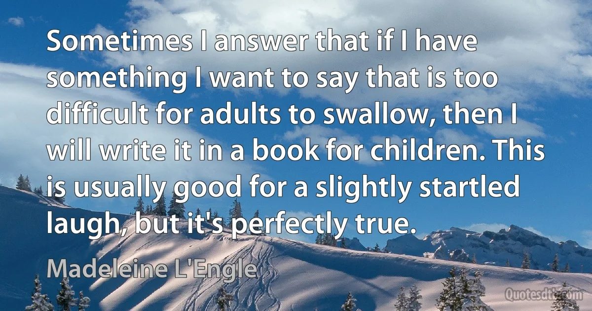 Sometimes I answer that if I have something I want to say that is too difficult for adults to swallow, then I will write it in a book for children. This is usually good for a slightly startled laugh, but it's perfectly true. (Madeleine L'Engle)