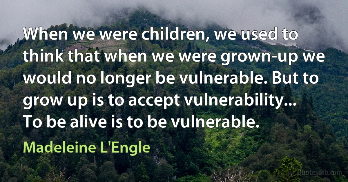 When we were children, we used to think that when we were grown-up we would no longer be vulnerable. But to grow up is to accept vulnerability... To be alive is to be vulnerable. (Madeleine L'Engle)