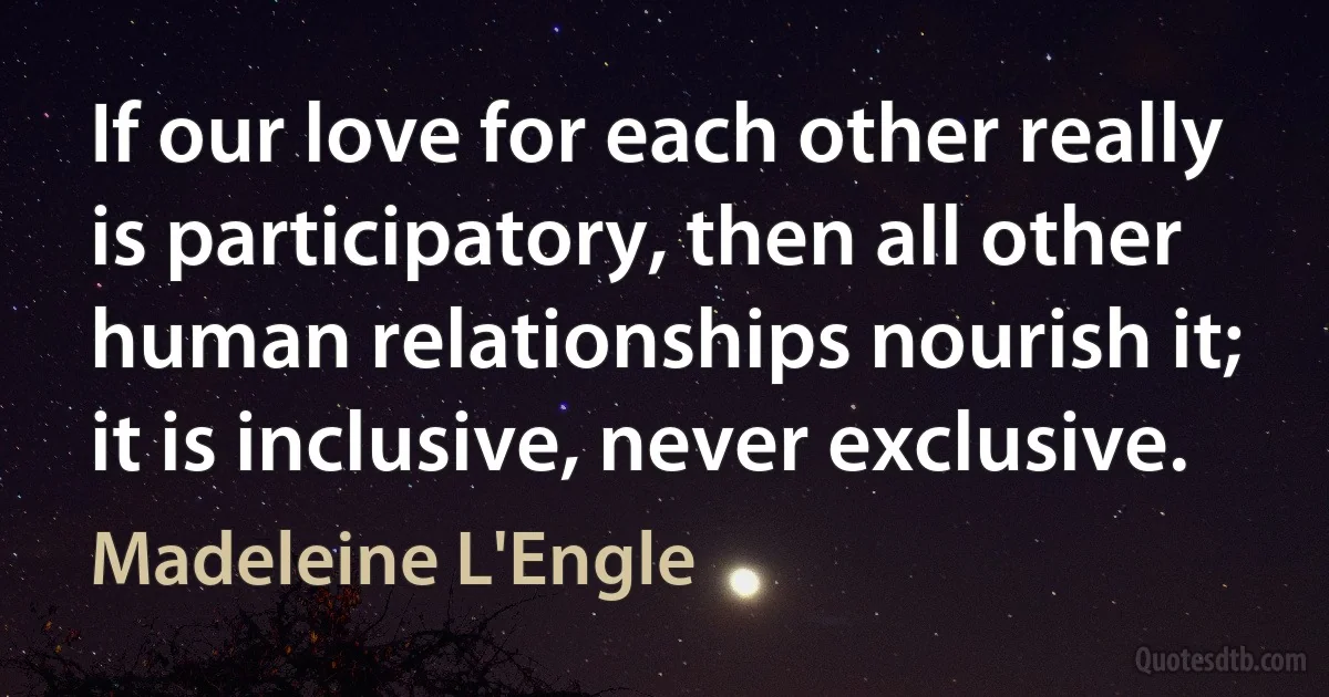 If our love for each other really is participatory, then all other human relationships nourish it; it is inclusive, never exclusive. (Madeleine L'Engle)