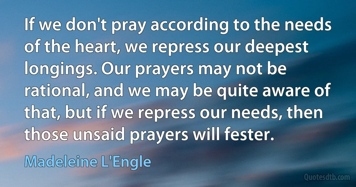 If we don't pray according to the needs of the heart, we repress our deepest longings. Our prayers may not be rational, and we may be quite aware of that, but if we repress our needs, then those unsaid prayers will fester. (Madeleine L'Engle)