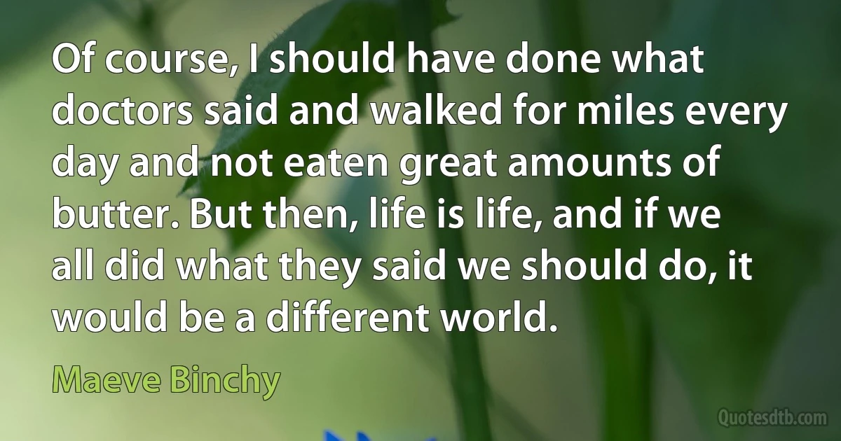 Of course, I should have done what doctors said and walked for miles every day and not eaten great amounts of butter. But then, life is life, and if we all did what they said we should do, it would be a different world. (Maeve Binchy)