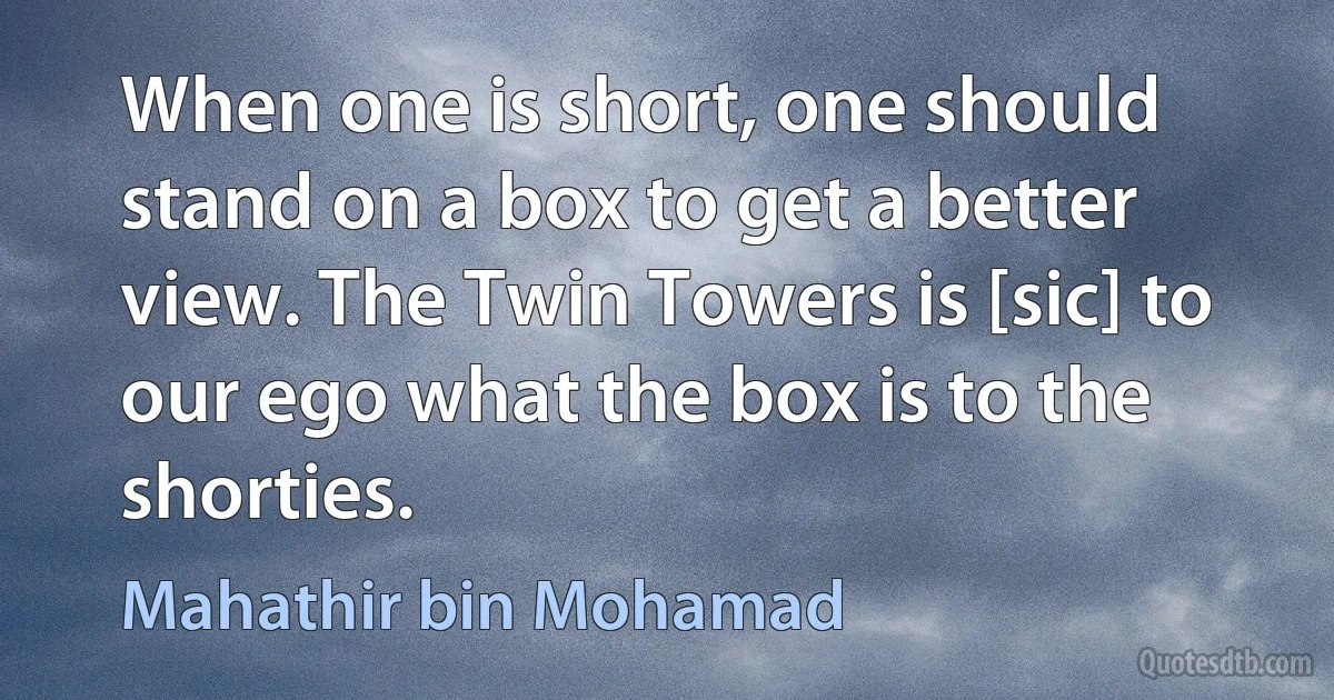 When one is short, one should stand on a box to get a better view. The Twin Towers is [sic] to our ego what the box is to the shorties. (Mahathir bin Mohamad)