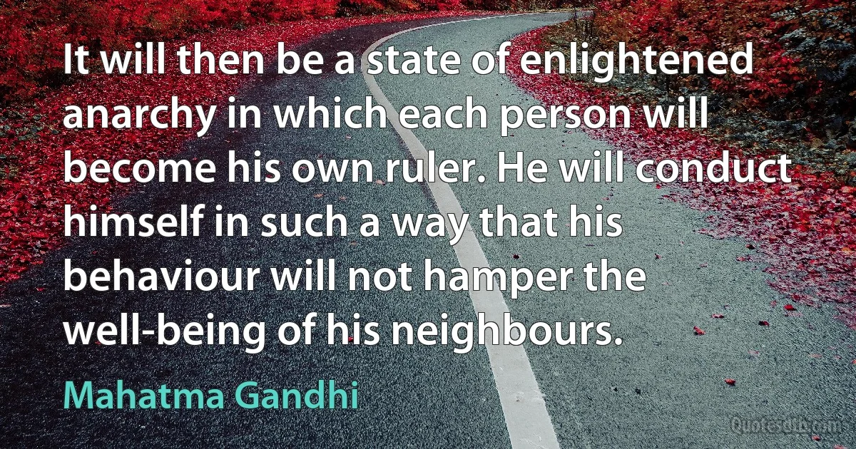 It will then be a state of enlightened anarchy in which each person will become his own ruler. He will conduct himself in such a way that his behaviour will not hamper the well-being of his neighbours. (Mahatma Gandhi)