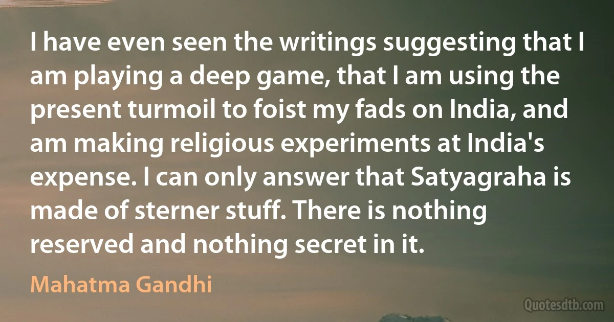 I have even seen the writings suggesting that I am playing a deep game, that I am using the present turmoil to foist my fads on India, and am making religious experiments at India's expense. I can only answer that Satyagraha is made of sterner stuff. There is nothing reserved and nothing secret in it. (Mahatma Gandhi)