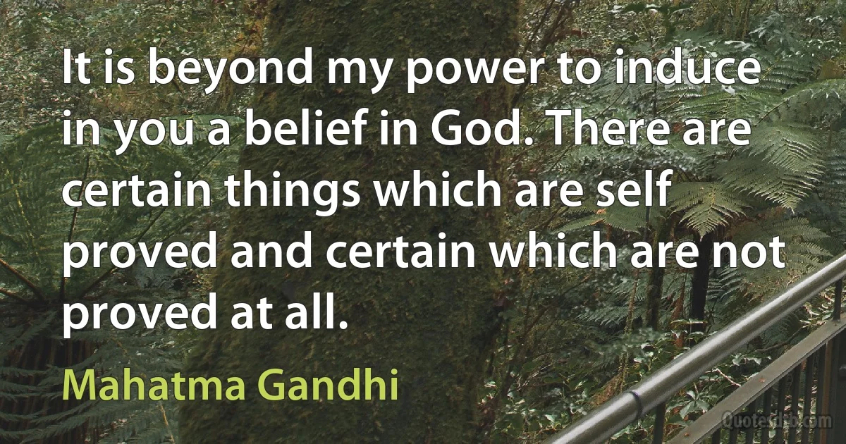 It is beyond my power to induce in you a belief in God. There are certain things which are self proved and certain which are not proved at all. (Mahatma Gandhi)