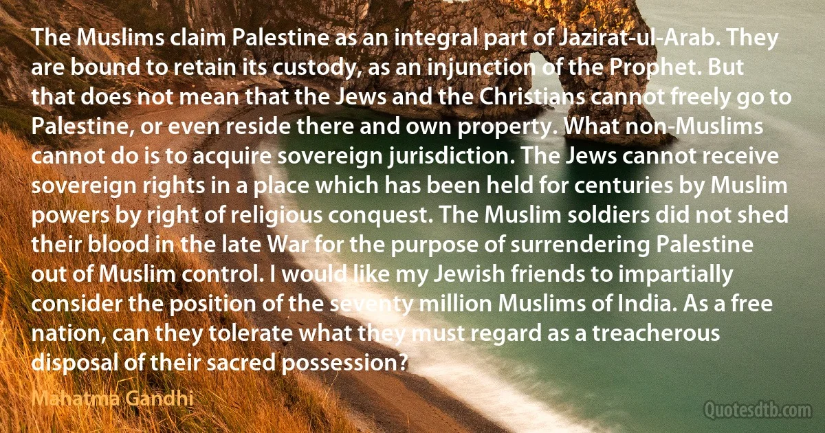 The Muslims claim Palestine as an integral part of Jazirat-ul-Arab. They are bound to retain its custody, as an injunction of the Prophet. But that does not mean that the Jews and the Christians cannot freely go to Palestine, or even reside there and own property. What non-Muslims cannot do is to acquire sovereign jurisdiction. The Jews cannot receive sovereign rights in a place which has been held for centuries by Muslim powers by right of religious conquest. The Muslim soldiers did not shed their blood in the late War for the purpose of surrendering Palestine out of Muslim control. I would like my Jewish friends to impartially consider the position of the seventy million Muslims of India. As a free nation, can they tolerate what they must regard as a treacherous disposal of their sacred possession? (Mahatma Gandhi)