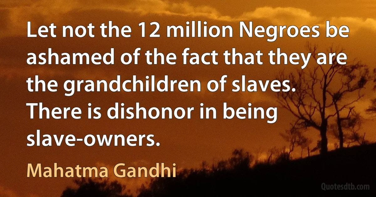 Let not the 12 million Negroes be ashamed of the fact that they are the grandchildren of slaves. There is dishonor in being slave-owners. (Mahatma Gandhi)