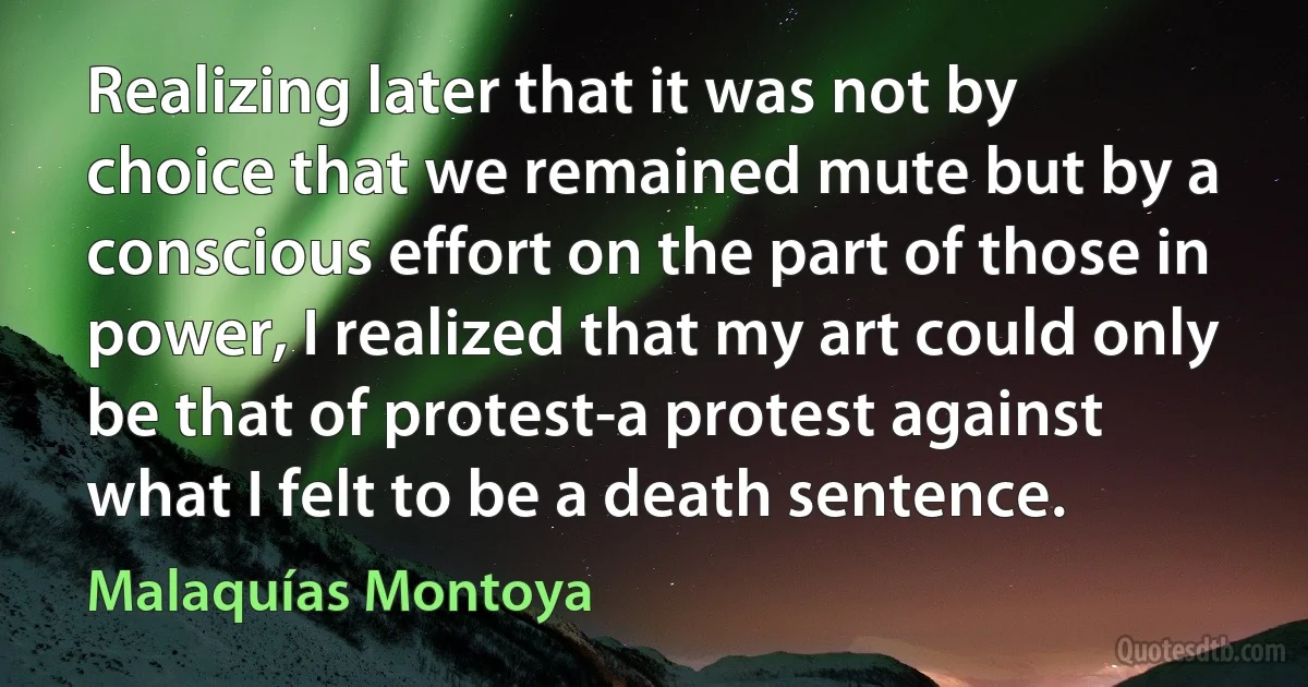 Realizing later that it was not by choice that we remained mute but by a conscious effort on the part of those in power, I realized that my art could only be that of protest-a protest against what I felt to be a death sentence. (Malaquías Montoya)