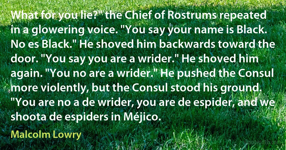 What for you lie?" the Chief of Rostrums repeated in a glowering voice. "You say your name is Black. No es Black." He shoved him backwards toward the door. "You say you are a wrider." He shoved him again. "You no are a wrider." He pushed the Consul more violently, but the Consul stood his ground. "You are no a de wrider, you are de espider, and we shoota de espiders in Méjico. (Malcolm Lowry)