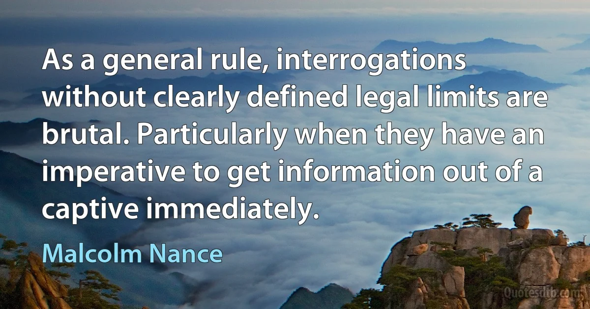 As a general rule, interrogations without clearly defined legal limits are brutal. Particularly when they have an imperative to get information out of a captive immediately. (Malcolm Nance)