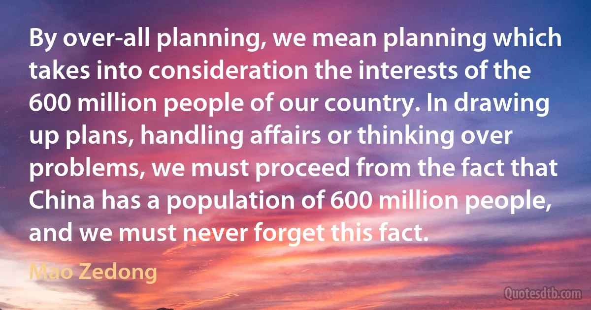 By over-all planning, we mean planning which takes into consideration the interests of the 600 million people of our country. In drawing up plans, handling affairs or thinking over problems, we must proceed from the fact that China has a population of 600 million people, and we must never forget this fact. (Mao Zedong)