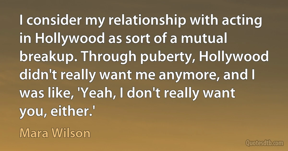 I consider my relationship with acting in Hollywood as sort of a mutual breakup. Through puberty, Hollywood didn't really want me anymore, and I was like, 'Yeah, I don't really want you, either.' (Mara Wilson)