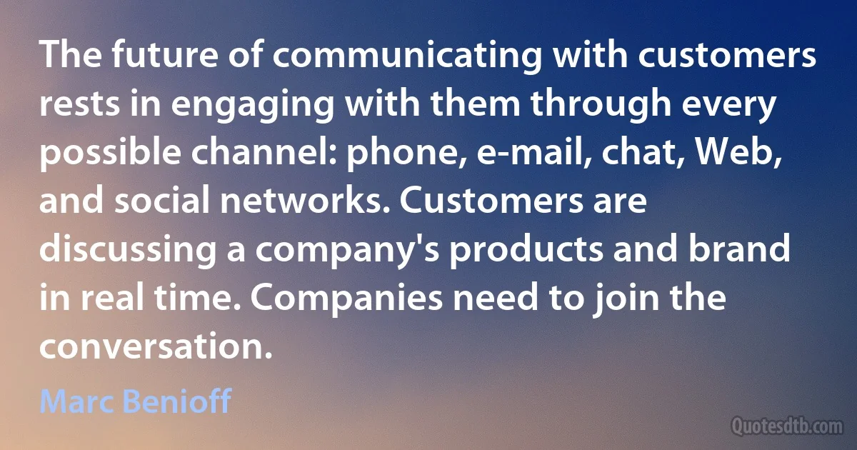 The future of communicating with customers rests in engaging with them through every possible channel: phone, e-mail, chat, Web, and social networks. Customers are discussing a company's products and brand in real time. Companies need to join the conversation. (Marc Benioff)