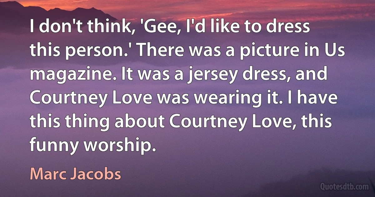 I don't think, 'Gee, I'd like to dress this person.' There was a picture in Us magazine. It was a jersey dress, and Courtney Love was wearing it. I have this thing about Courtney Love, this funny worship. (Marc Jacobs)