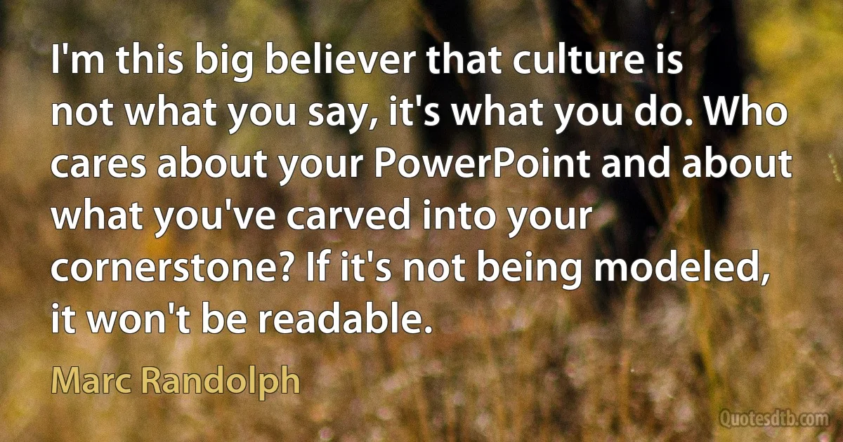 I'm this big believer that culture is not what you say, it's what you do. Who cares about your PowerPoint and about what you've carved into your cornerstone? If it's not being modeled, it won't be readable. (Marc Randolph)