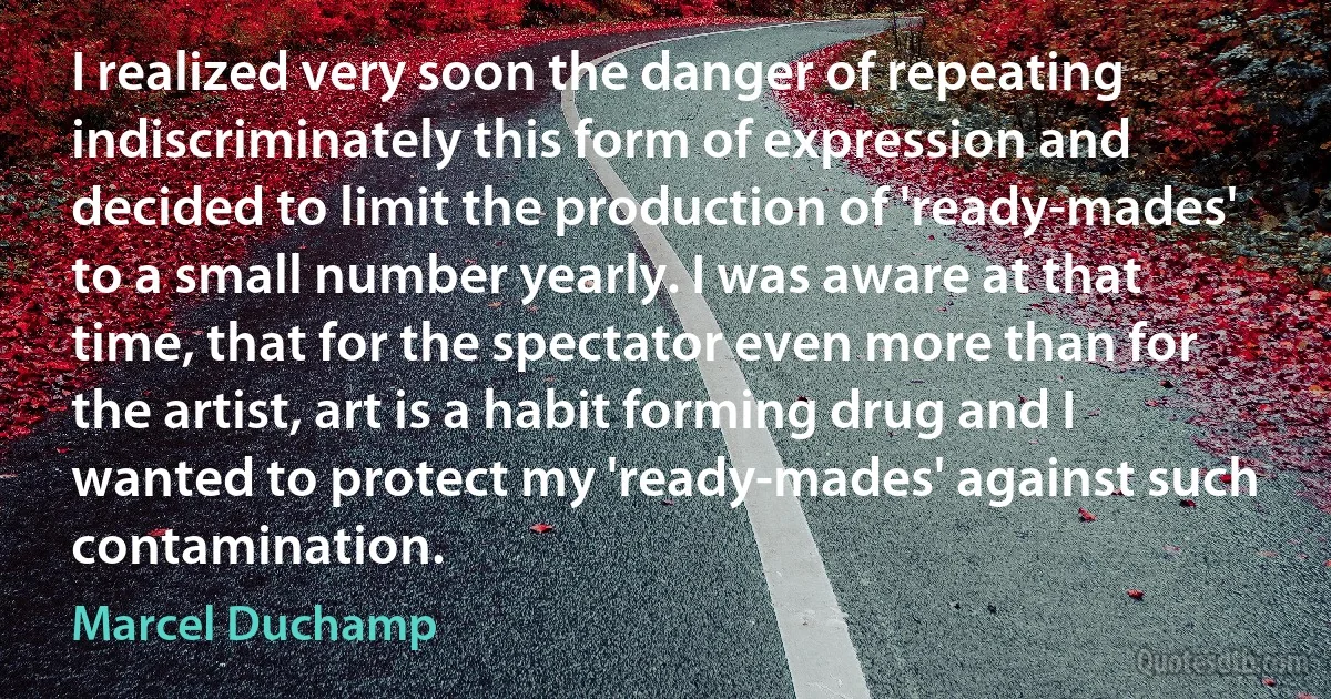 I realized very soon the danger of repeating indiscriminately this form of expression and decided to limit the production of 'ready-mades' to a small number yearly. I was aware at that time, that for the spectator even more than for the artist, art is a habit forming drug and I wanted to protect my 'ready-mades' against such contamination. (Marcel Duchamp)