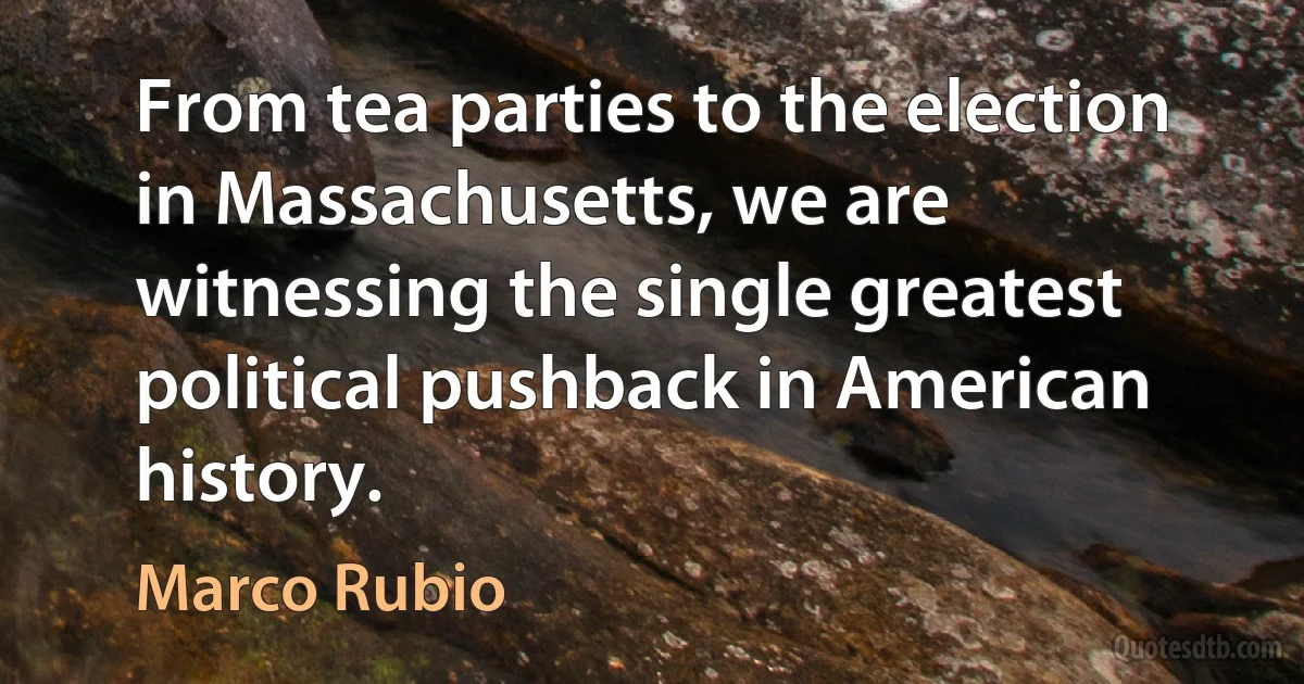 From tea parties to the election in Massachusetts, we are witnessing the single greatest political pushback in American history. (Marco Rubio)