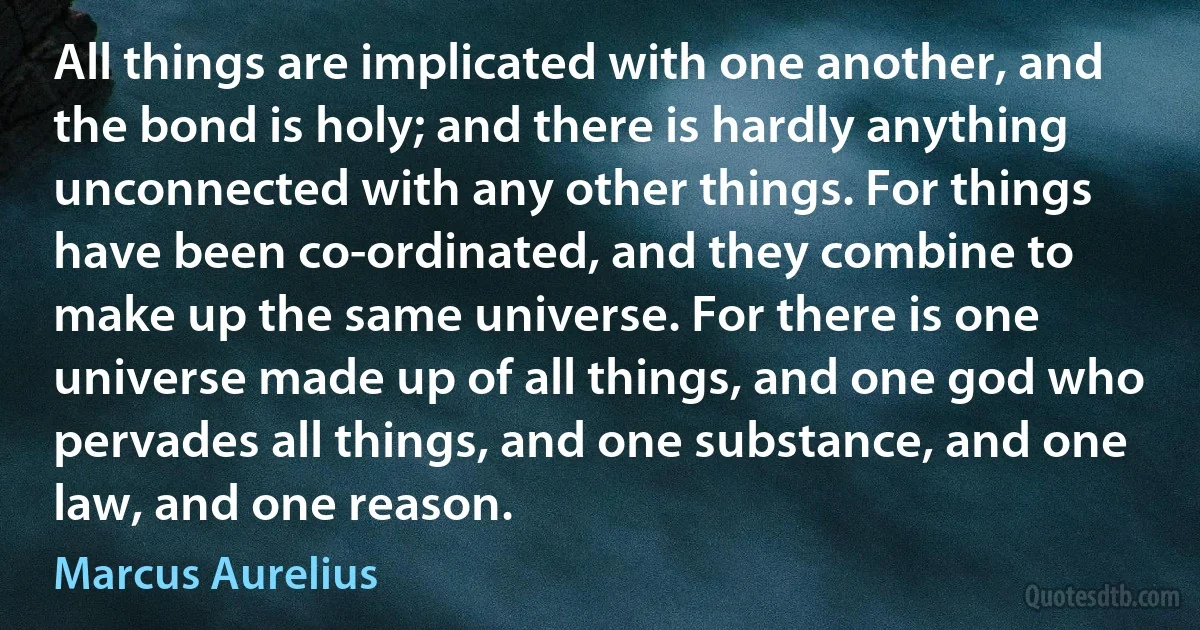 All things are implicated with one another, and the bond is holy; and there is hardly anything unconnected with any other things. For things have been co-ordinated, and they combine to make up the same universe. For there is one universe made up of all things, and one god who pervades all things, and one substance, and one law, and one reason. (Marcus Aurelius)