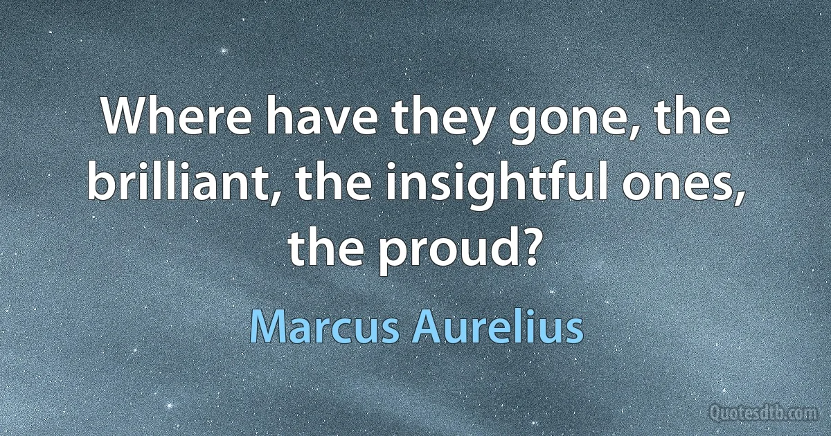 Where have they gone, the brilliant, the insightful ones, the proud? (Marcus Aurelius)