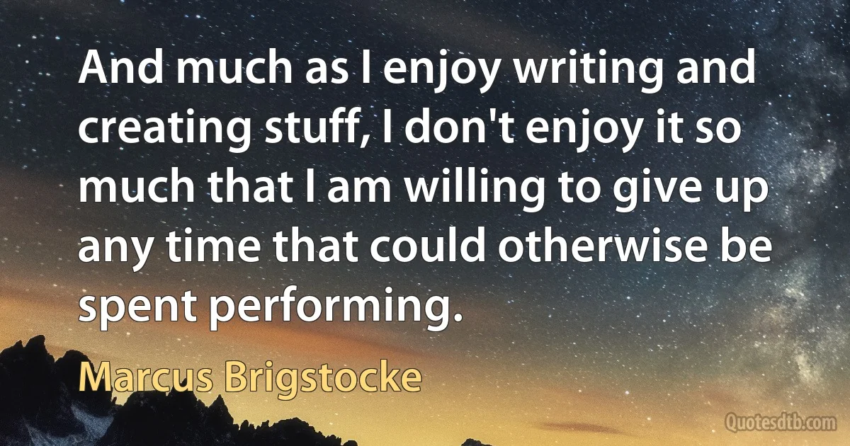 And much as I enjoy writing and creating stuff, I don't enjoy it so much that I am willing to give up any time that could otherwise be spent performing. (Marcus Brigstocke)