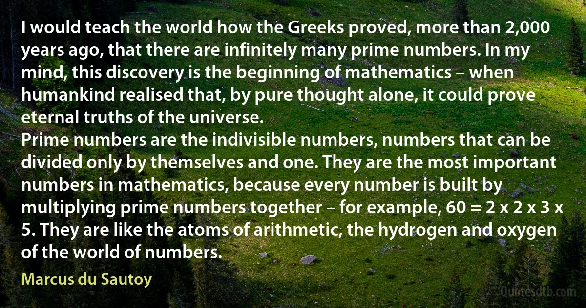 I would teach the world how the Greeks proved, more than 2,000 years ago, that there are infinitely many prime numbers. In my mind, this discovery is the beginning of mathematics – when humankind realised that, by pure thought alone, it could prove eternal truths of the universe.
Prime numbers are the indivisible numbers, numbers that can be divided only by themselves and one. They are the most important numbers in mathematics, because every number is built by multiplying prime numbers together – for example, 60 = 2 x 2 x 3 x 5. They are like the atoms of arithmetic, the hydrogen and oxygen of the world of numbers. (Marcus du Sautoy)