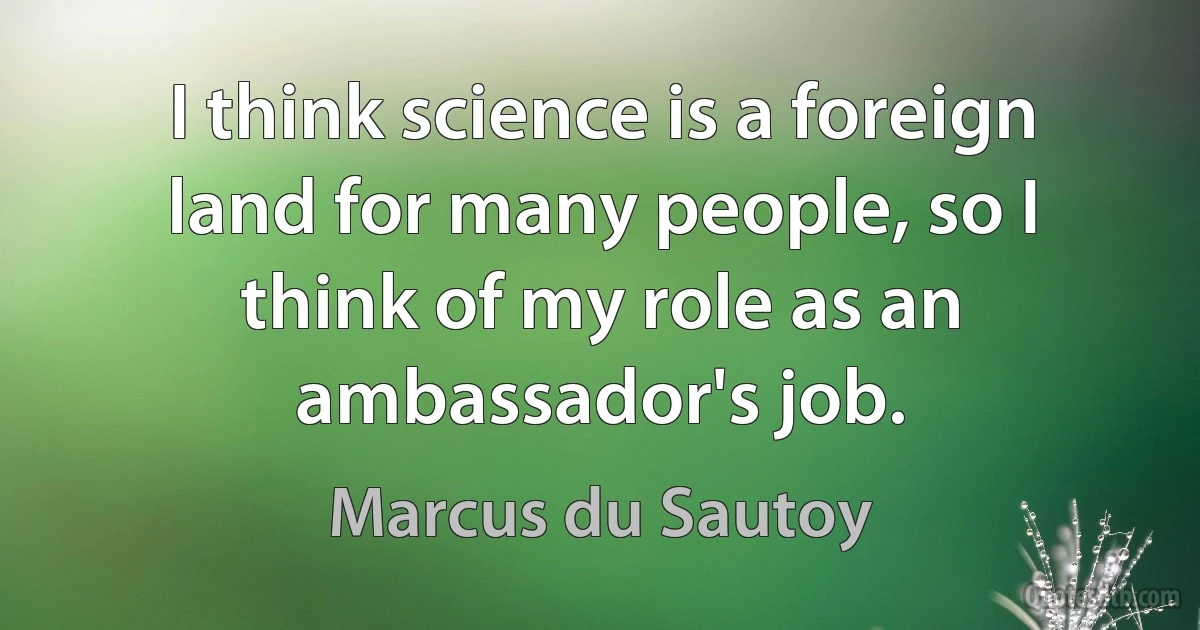 I think science is a foreign land for many people, so I think of my role as an ambassador's job. (Marcus du Sautoy)