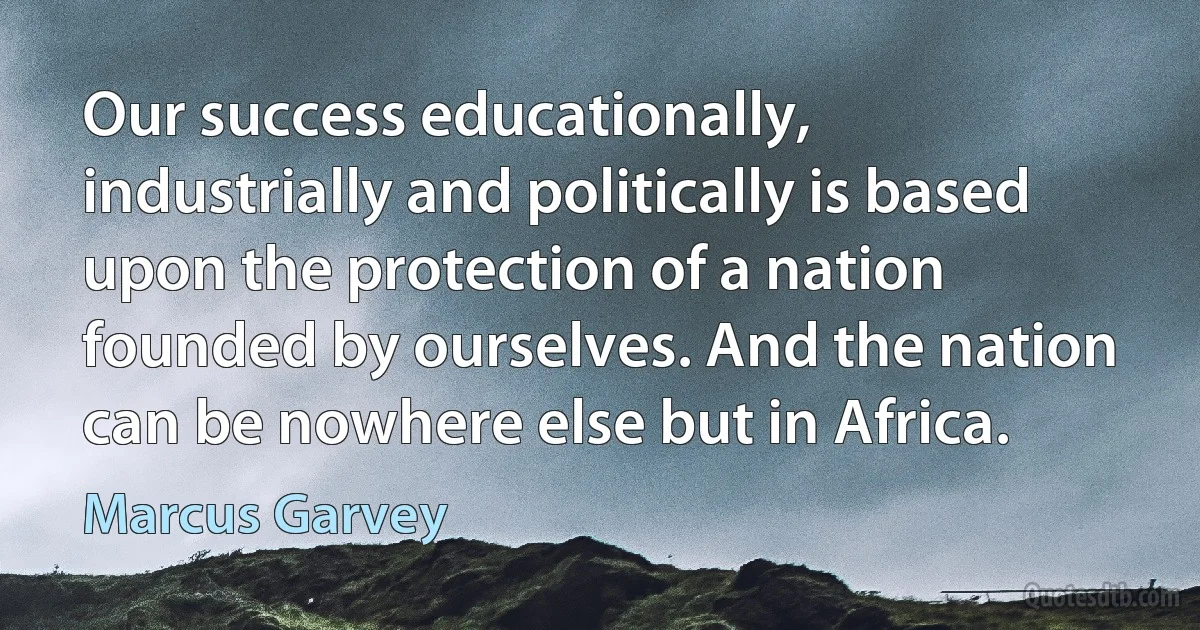 Our success educationally, industrially and politically is based upon the protection of a nation founded by ourselves. And the nation can be nowhere else but in Africa. (Marcus Garvey)