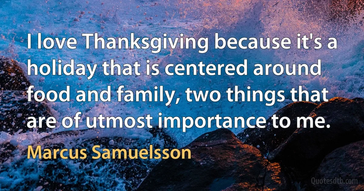 I love Thanksgiving because it's a holiday that is centered around food and family, two things that are of utmost importance to me. (Marcus Samuelsson)