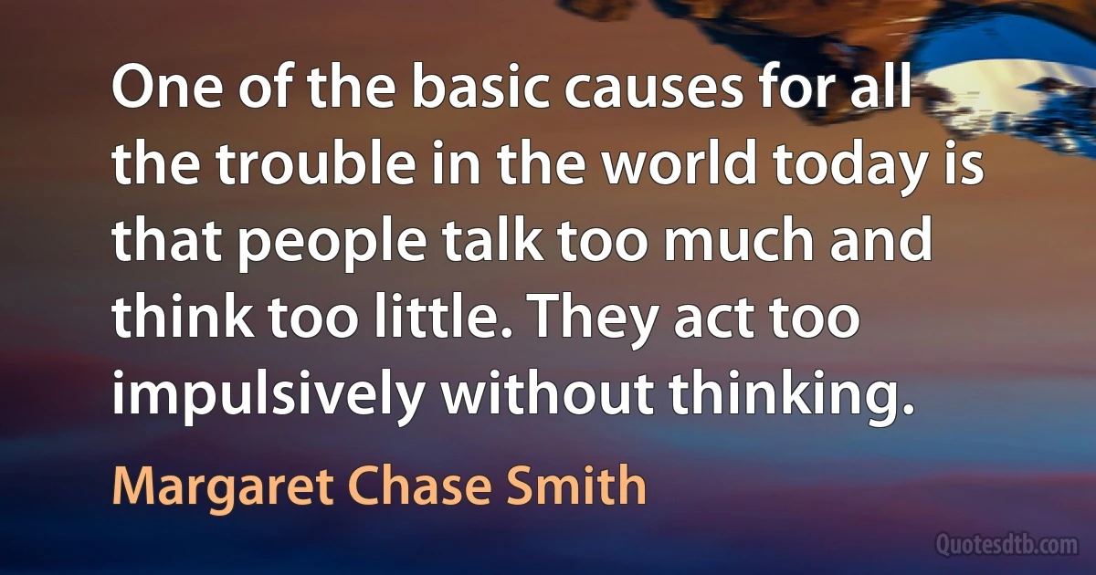 One of the basic causes for all the trouble in the world today is that people talk too much and think too little. They act too impulsively without thinking. (Margaret Chase Smith)