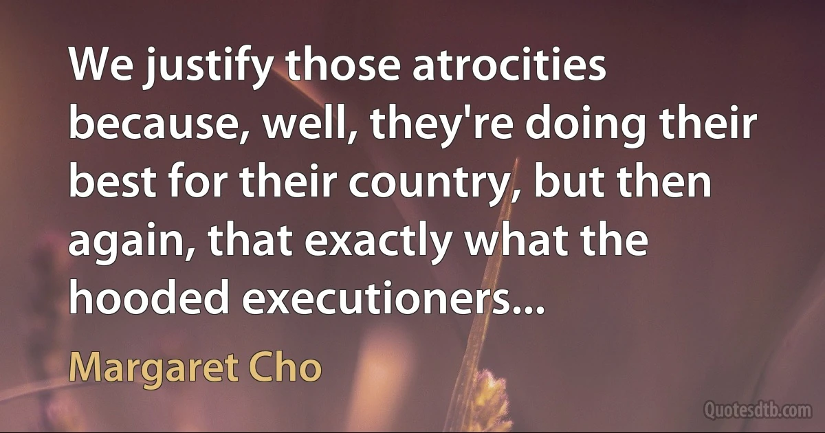 We justify those atrocities because, well, they're doing their best for their country, but then again, that exactly what the hooded executioners... (Margaret Cho)