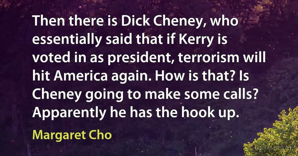 Then there is Dick Cheney, who essentially said that if Kerry is voted in as president, terrorism will hit America again. How is that? Is Cheney going to make some calls? Apparently he has the hook up. (Margaret Cho)